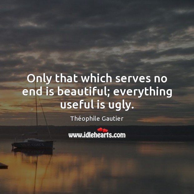 Only that which serves no end is beautiful; everything useful is ugly. Théophile Gautier Picture Quote