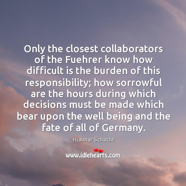 Only the closest collaborators of the fuehrer know how difficult is the burden of this responsibility; Hjalmar Schacht Picture Quote