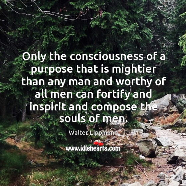 Only the consciousness of a purpose that is mightier than any man and worthy of all men can fortify and inspirit and compose the souls of men. Walter Lippmann Picture Quote