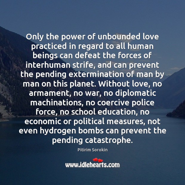 Only the power of unbounded love practiced in regard to all human Pitirim Sorokin Picture Quote