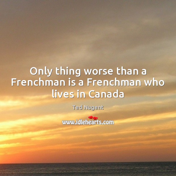 Only thing worse than a Frenchman is a Frenchman who lives in Canada Ted Nugent Picture Quote