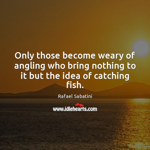 Only those become weary of angling who bring nothing to it but the idea of catching fish. Rafael Sabatini Picture Quote