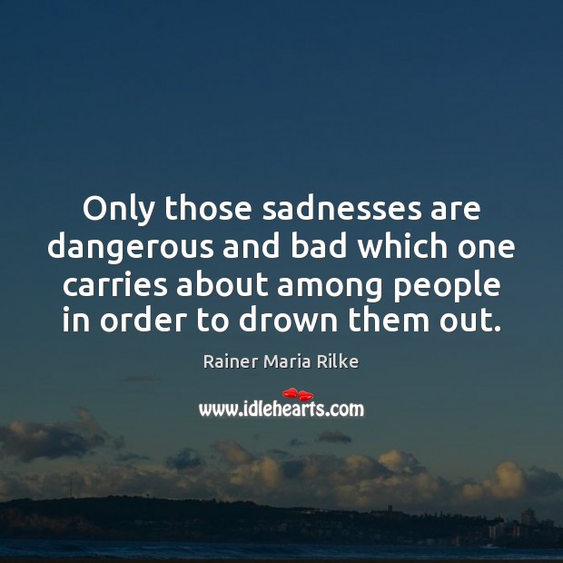 Only those sadnesses are dangerous and bad which one carries about among 