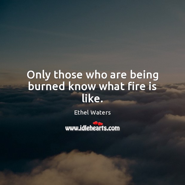 Only those who are being burned know what fire is like. Ethel Waters Picture Quote