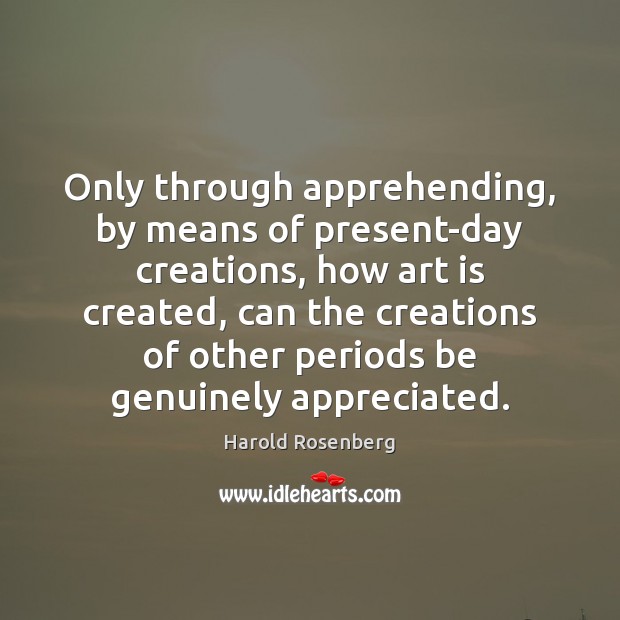 Only through apprehending, by means of present-day creations, how art is created, Harold Rosenberg Picture Quote