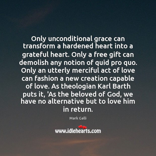 Only unconditional grace can transform a hardened heart into a grateful heart. Mark Galli Picture Quote