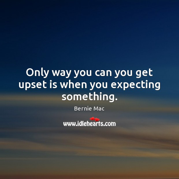 Only way you can you get upset is when you expecting something. Image