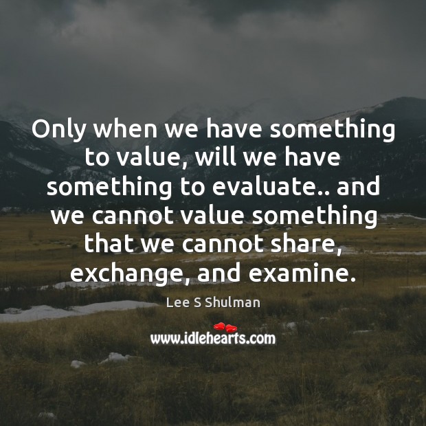 Only when we have something to value, will we have something to Lee S Shulman Picture Quote