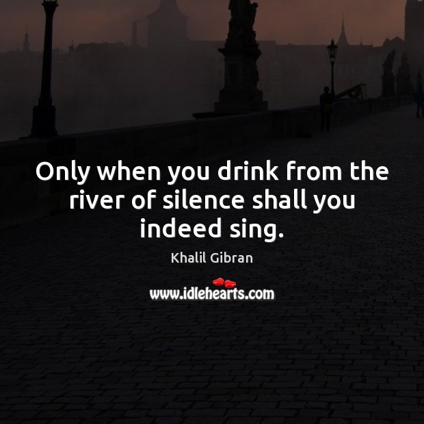 Only when you drink from the river of silence shall you indeed sing. Image