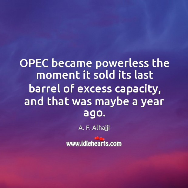 Opec became powerless the moment it sold its last barrel of excess capacity, and that was maybe a year ago. A. F. Alhajji Picture Quote