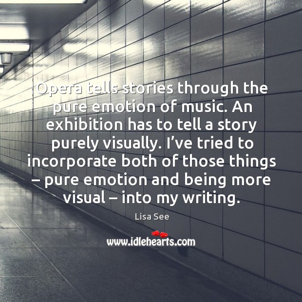 Opera tells stories through the pure emotion of music. An exhibition has to tell a story purely visually. Lisa See Picture Quote