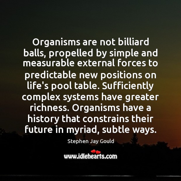 Organisms are not billiard balls, propelled by simple and measurable external forces Stephen Jay Gould Picture Quote