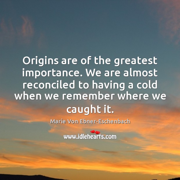 Origins are of the greatest importance. We are almost reconciled to having 
