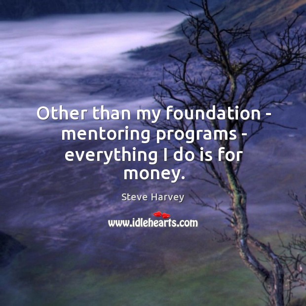 Other than my foundation – mentoring programs – everything I do is for money. 