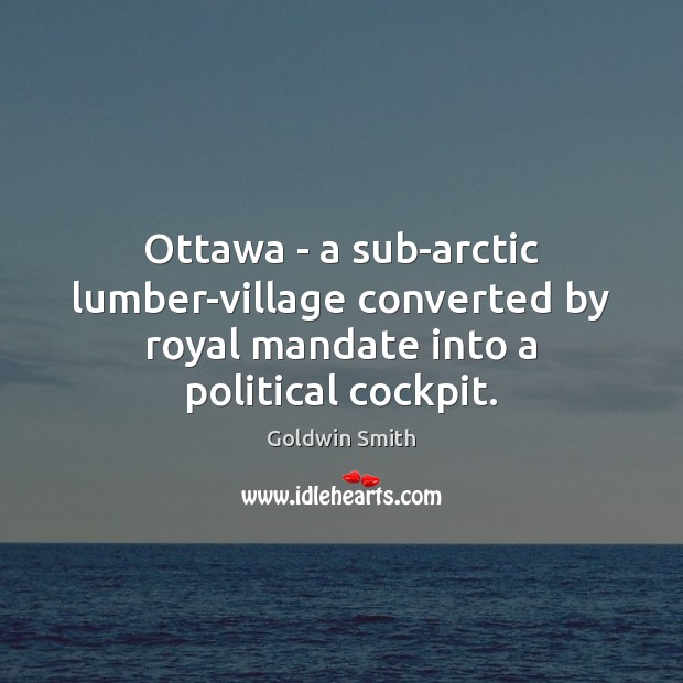 Ottawa – a sub-arctic lumber-village converted by royal mandate into a political cockpit. Goldwin Smith Picture Quote