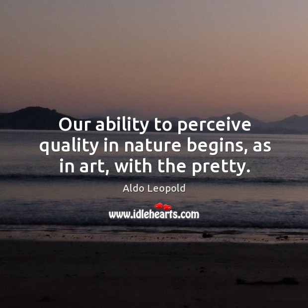 Our ability to perceive quality in nature begins, as in art, with the pretty. Aldo Leopold Picture Quote