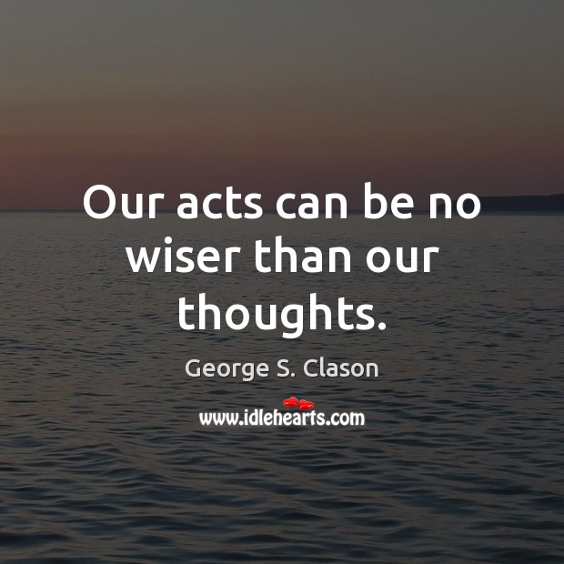 Our acts can be no wiser than our thoughts. George S. Clason Picture Quote