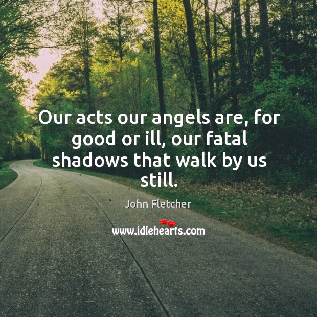 Our acts our angels are, for good or ill, our fatal shadows that walk by us still. John Fletcher Picture Quote