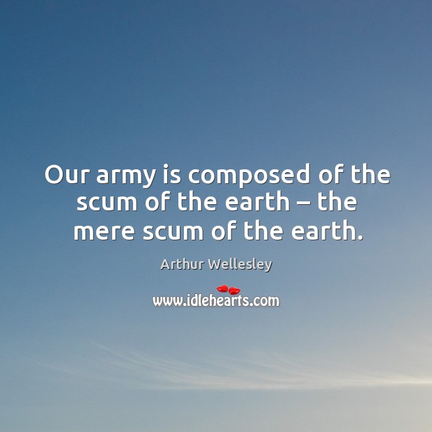 Our army is composed of the scum of the earth – the mere scum of the earth. Arthur Wellesley Picture Quote