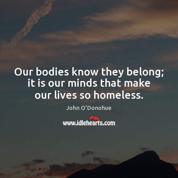 Our bodies know they belong; it is our minds that make our lives so homeless. John O’Donohue Picture Quote