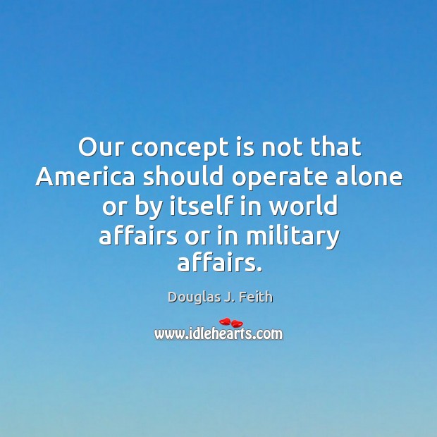 Our concept is not that america should operate alone or by itself in world affairs or in military affairs. Douglas J. Feith Picture Quote