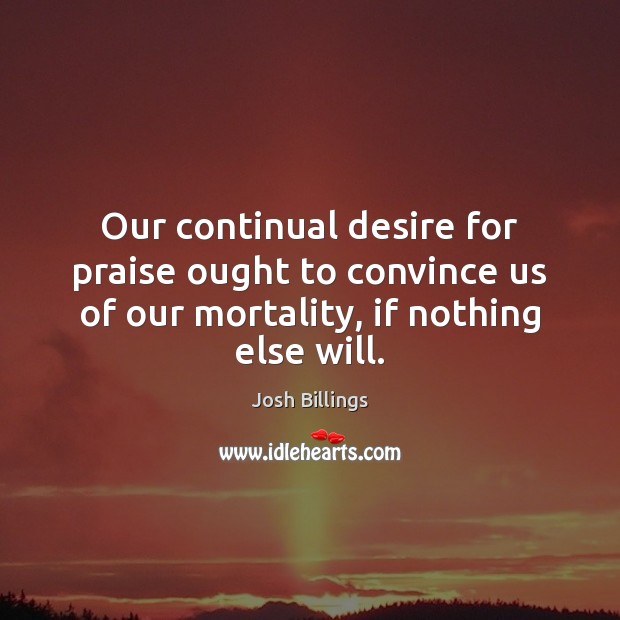 Our continual desire for praise ought to convince us of our mortality, Josh Billings Picture Quote