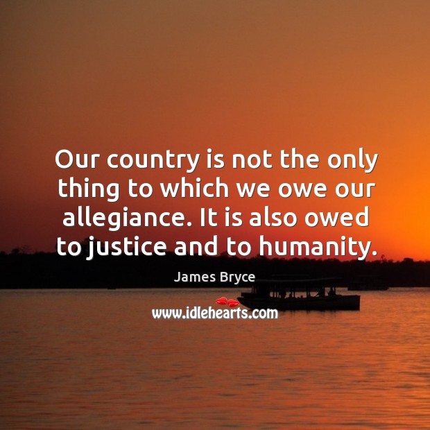Our country is not the only thing to which we owe our allegiance. It is also owed to justice and to humanity. James Bryce Picture Quote