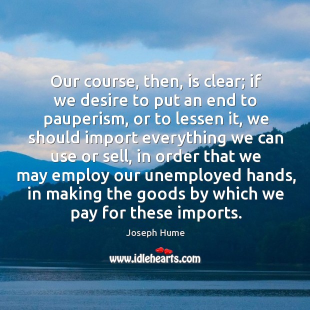 Our course, then, is clear; if we desire to put an end to pauperism, or to lessen it.. Joseph Hume Picture Quote