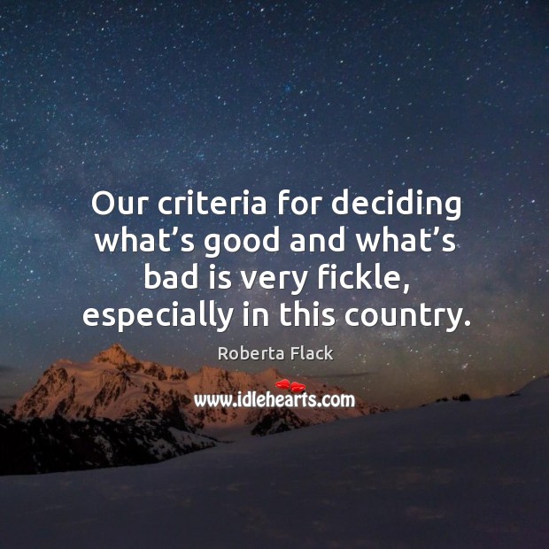Our criteria for deciding what’s good and what’s bad is very fickle, especially in this country. Roberta Flack Picture Quote