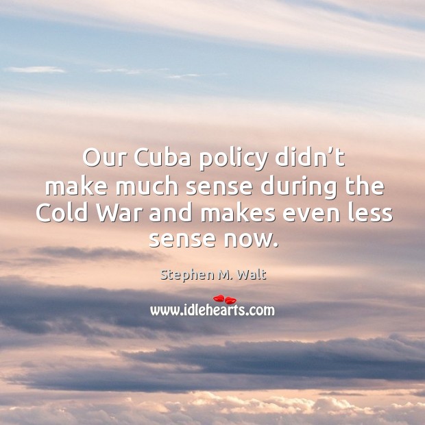 Our cuba policy didn’t make much sense during the cold war and makes even less sense now. Stephen M. Walt Picture Quote