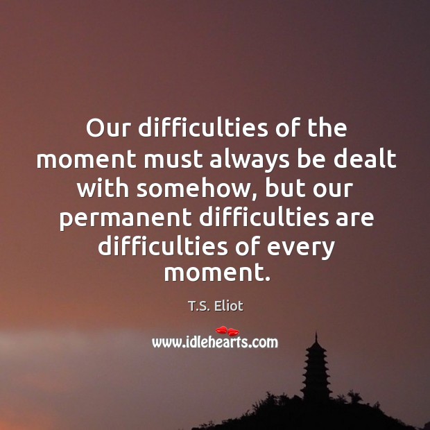 Our difficulties of the moment must always be dealt with somehow T.S. Eliot Picture Quote