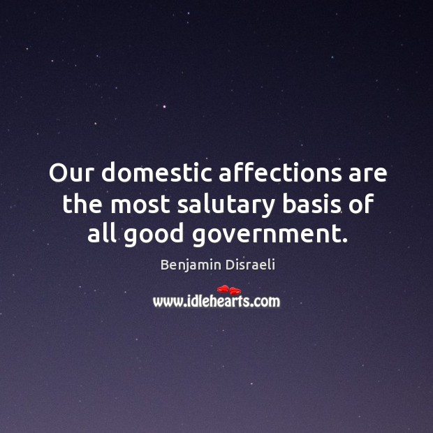 Our domestic affections are the most salutary basis of all good government. Benjamin Disraeli Picture Quote