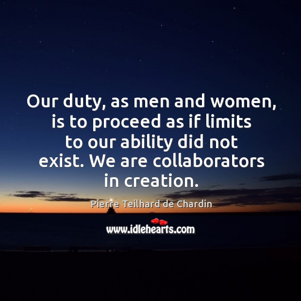 Our duty, as men and women, is to proceed as if limits to our ability did not exist. We are collaborators in creation. Pierre Teilhard de Chardin Picture Quote