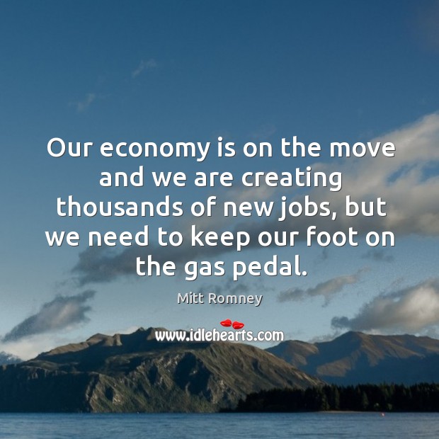 Our economy is on the move and we are creating thousands of new jobs, but we need to keep our foot on the gas pedal. Economy Quotes Image