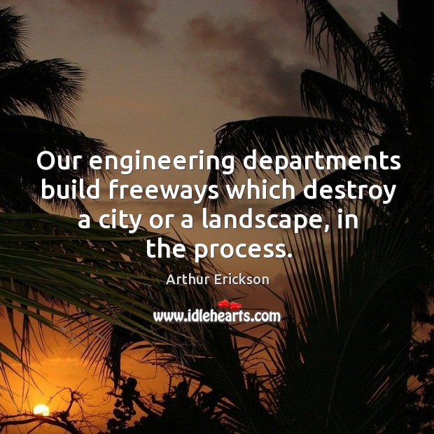 Our engineering departments build freeways which destroy a city or a landscape, in the process. Arthur Erickson Picture Quote
