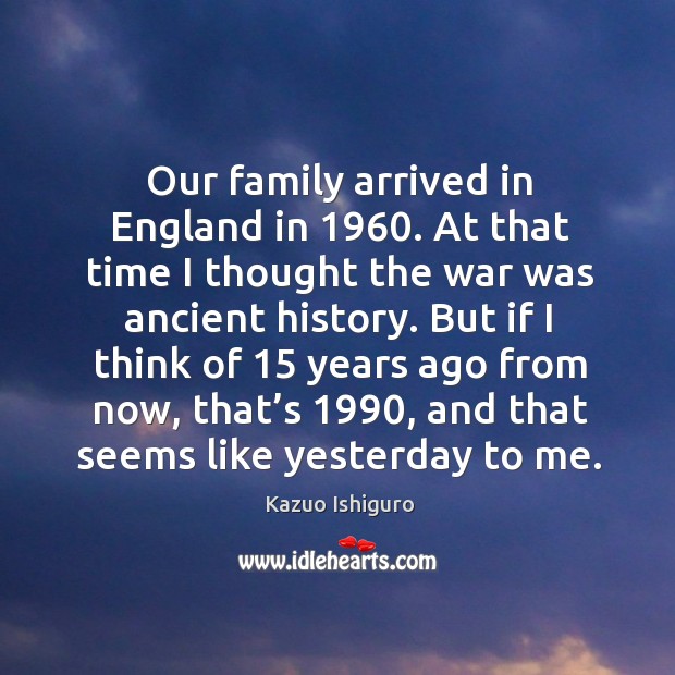 Our family arrived in england in 1960. At that time I thought the war was ancient history. Kazuo Ishiguro Picture Quote