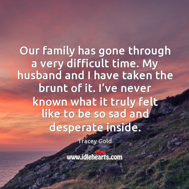 Our family has gone through a very difficult time. My husband and I have taken the brunt of it. Tracey Gold Picture Quote