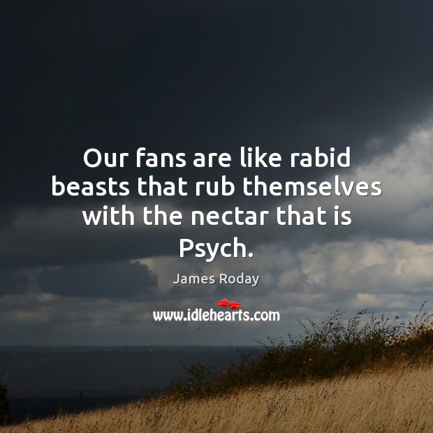 Our fans are like rabid beasts that rub themselves with the nectar that is Psych. 
