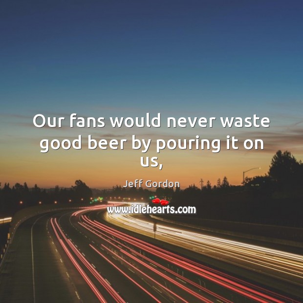 Our fans would never waste good beer by pouring it on us, Jeff Gordon Picture Quote