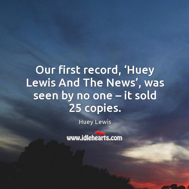 Our first record, ‘huey lewis and the news’, was seen by no one – it sold 25 copies. Huey Lewis Picture Quote