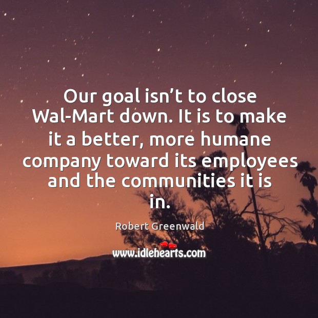 Our goal isn’t to close wal-mart down. It is to make it a better, more humane Robert Greenwald Picture Quote