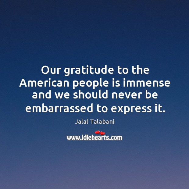 Our gratitude to the american people is immense and we should never be embarrassed to express it. Jalal Talabani Picture Quote