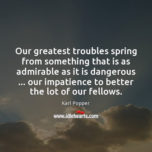Our greatest troubles spring from something that is as admirable as it Karl Popper Picture Quote