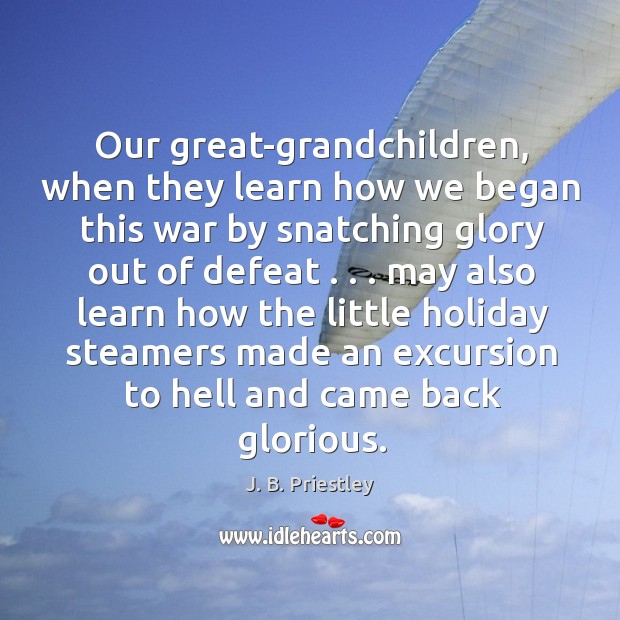 Our great-grandchildren, when they learn how we began this war by snatching glory out of defeat . . J. B. Priestley Picture Quote