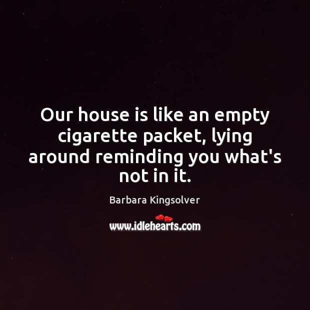 Our house is like an empty cigarette packet, lying around reminding you what’s not in it. Barbara Kingsolver Picture Quote