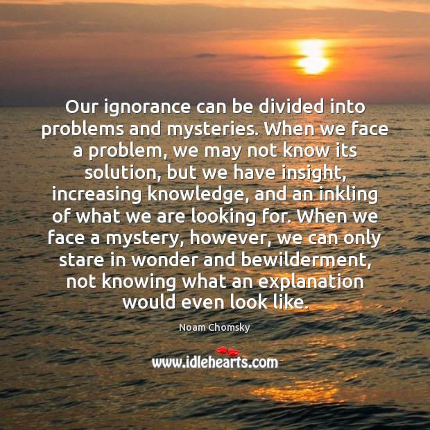 Our ignorance can be divided into problems and mysteries. When we face Noam Chomsky Picture Quote