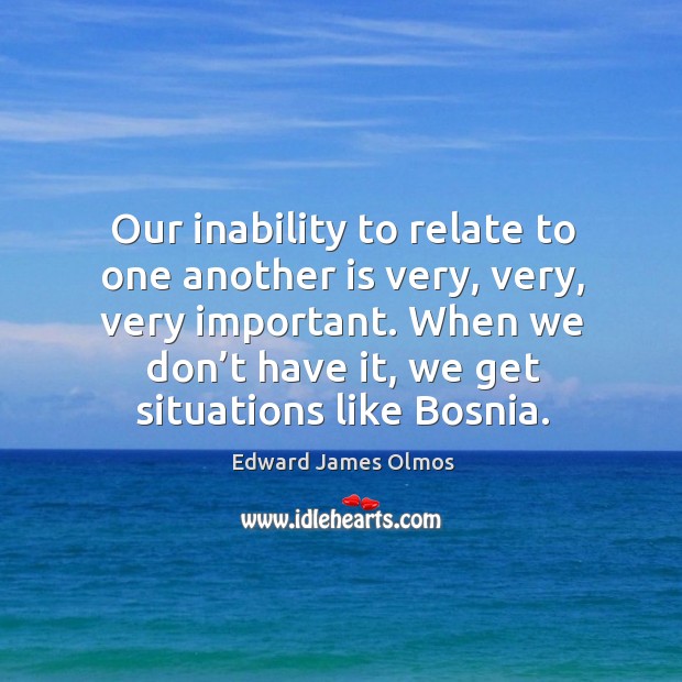 Our inability to relate to one another is very, very, very important. When we don’t have it, we get situations like bosnia. Edward James Olmos Picture Quote