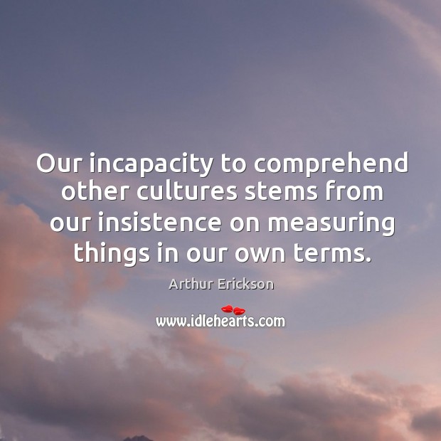 Our incapacity to comprehend other cultures stems from our insistence on measuring things in our own terms. Arthur Erickson Picture Quote