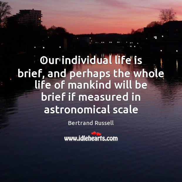 Our individual life is brief, and perhaps the whole life of mankind 