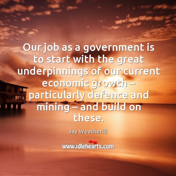 Our job as a government is to start with the great underpinnings of our current economic Jay Weatherill Picture Quote